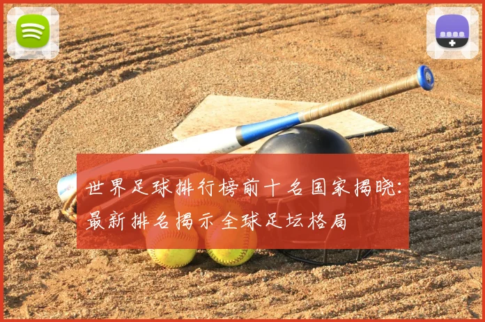 世界足球排行榜前十名国家揭晓：最新排名揭示全球足坛格局