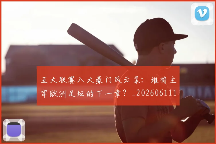 五大联赛八大豪门风云录：谁将主宰欧洲足坛的下一章？_20260611141021