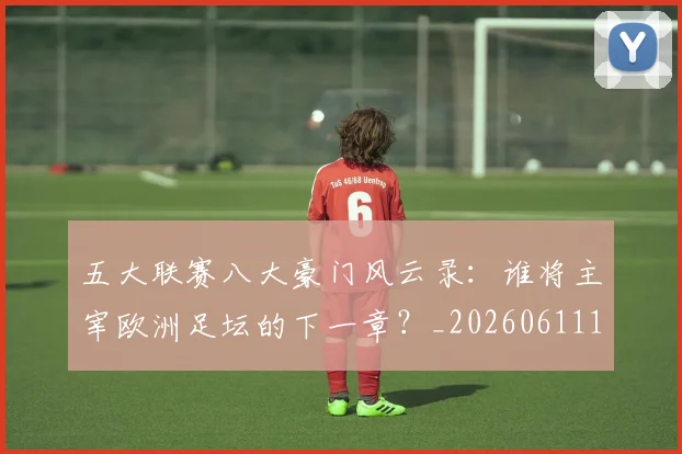 五大联赛八大豪门风云录：谁将主宰欧洲足坛的下一章？_20260611141021