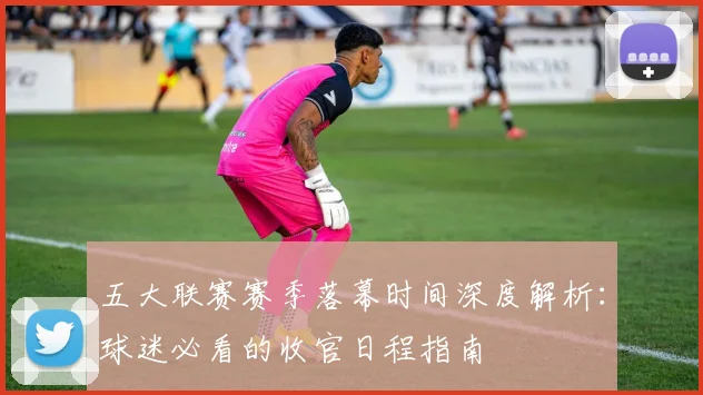五大联赛赛季落幕时间深度解析：球迷必看的收官日程指南
