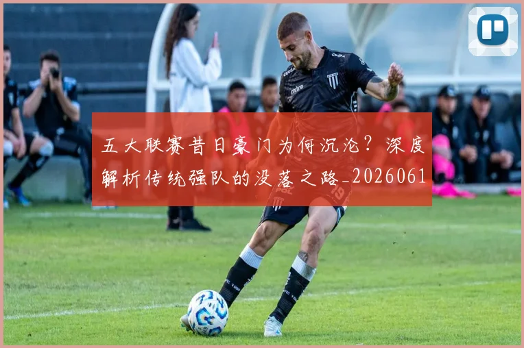 五大联赛昔日豪门为何沉沦？深度解析传统强队的没落之路_20260611141707