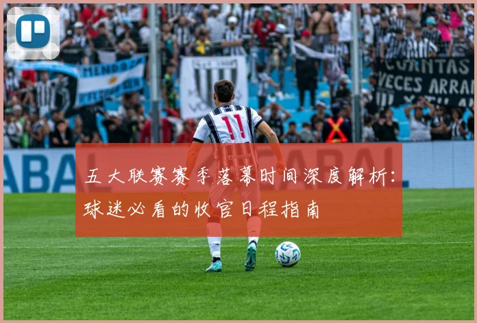 五大联赛赛季落幕时间深度解析：球迷必看的收官日程指南